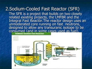 2.Sodium-Cooled Fast Reactor (SFR) The SFR is a project that builds on two closely related existing projects, the LMFBR and the Integral Fast Reactor.The reactor design uses an unmoderated core running on fast  neutrons, designed to allow any transuranic isotope to be consumed (and in some cases used as fuel).  
