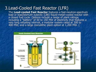 3.Lead-Cooled Fast Reactor (LFR) The  Lead-cooled Fast Reactor  features a fast-neutron-spectrum lead or lead/bismuth eutectic (LBE) liquid-metal-cooled reactor with a closed fuel cycle. Options include a range of plant ratings, including a "battery" of 50 to 150 MW of electricity that features a very long refueling interval, a modular system rated at 300 to 400 MW, and a large monolithic plant option at 1,200 MW. ( 