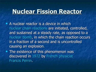 Nuclear Fission Reactor   A nuclear reactor is a device in which  nuclear chain reactions  are initiated, controlled, and sustained at a steady rate, as opposed to a  nuclear bomb , in which the chain reaction occurs in a fraction of a second and is uncontrolled causing an explosion.  The existence of this phenomenon was discovered in  1972  by  French   physicist   Francis Perrin .  