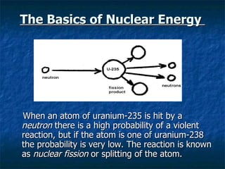 The Basics of Nuclear Energy  When an atom of uranium-235 is hit by a  neutron  there is a high probability of a violent reaction, but if the atom is one of uranium-238 the probability is very low. The reaction is known as  nuclear fission  or splitting of the atom. 