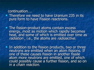 continuation…. Therefore we need to have Uranium 235 in its pure form to have Fission reactrions. The fission-product atoms contain excess energy, most as motion which rapidly becomes heat, and some of which is emitted over time as  radiation  , i.e., the atoms are  radioactive. In addition to the fission products, two or three neutrons are emitted when an atom fissions. If one of these causes fission in another fissile atom more neutrons are emitted, one of which could possibly cause a further fission, and so on in a  chain reaction. 