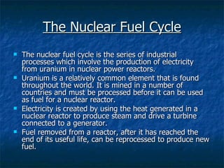 The Nuclear Fuel Cycle The nuclear fuel cycle is the series of industrial processes which involve the production of electricity from uranium in nuclear power reactors.  Uranium is a relatively common element that is found throughout the world. It is mined in a number of countries and must be processed before it can be used as fuel for a nuclear reactor.  Electricity is created by using the heat generated in a nuclear reactor to produce steam and drive a turbine connected to a generator. Fuel removed from a reactor, after it has reached the end of its useful life, can be reprocessed to produce new fuel. 