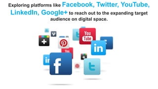 Exploring platforms like Facebook,

Twitter, YouTube,

LinkedIn, Google+ to reach out to the expanding target
audience on digital space.

 