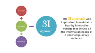 Innovation

Interaction

3I
approach

Information

The 3I approach was
improvised to maintain a
healthy interactive
website that serves all
the information needs of
a knowledge-savvy
audience.

 