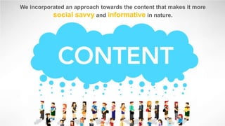 We incorporated an approach towards the content that makes it more
social savvy and informative in nature.

 