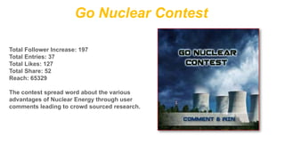 Go Nuclear Contest
Total Follower Increase: 197
Total Entries: 37
Total Likes: 127
Total Share: 52
Reach: 65329
The contest spread word about the various
advantages of Nuclear Energy through user
comments leading to crowd sourced research.

 