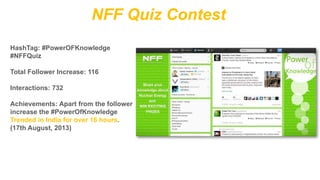 NFF Quiz Contest
HashTag: #PowerOFKnowledge
#NFFQuiz
Total Follower Increase: 116

Interactions: 732
Achievements: Apart from the follower
increase the #PowerOfKnowledge
Trended in India for over 16 hours.
(17th August, 2013)

 