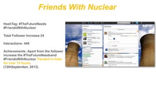 Friends With Nuclear
HashTag: #TheFutureNeeds
#FriendsWithNuclear
Total Follower Increase:34
Interactions: 449
Achievements: Apart from the follower
increase the #TheFutureNeedsand
#FriendsWithNuclear Trended in India
for over 13 hours.
(12thSeptember, 2013).

 