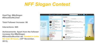 NFF Slogan Contest
HashTag: #MySlogan
#ShoutOutNuclear
Total Follower Increase: 86
Interactions: 665
Achievements: Apart from the follower
increase the #MySlogan
#ShoutOutNuclear we Trended in India
for over 48 hours. (18th November,
2013).

 