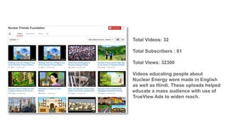 Total Videos: 32
Total Subscribers : 61

Total Views: 32300
Videos educating people about
Nuclear Energy were made in English
as well as Hindi. These uploads helped
educate a mass audience with use of
TrueView Ads to widen reach.

 