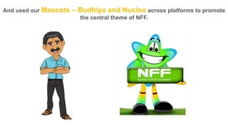 And used our Mascots

– Budhiya and Nucleo across platforms to promote
the central theme of NFF.

 
