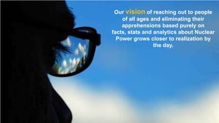 Our vision of reaching out to people
of all ages and eliminating their
apprehensions based purely on
facts, stats and analytics about Nuclear
Power grows closer to realization by
the day.

 