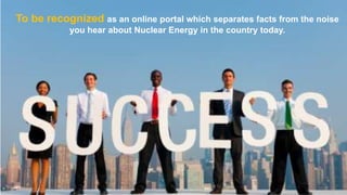 To be recognized as an online portal which separates facts from the noise
you hear about Nuclear Energy in the country today.

 