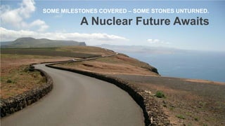 SOME MILESTONES COVERED – SOME STONES UNTURNED.

A Nuclear Future Awaits

 