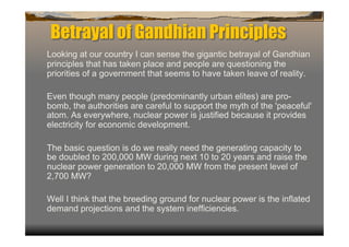 Betrayal of Gandhian Principles
Looking at our country I can sense the gigantic betrayal of Gandhian
principles that has taken place and people are questioning the
priorities of a government that seems to have taken leave of reality.

Even though many people (predominantly urban elites) are pro-
bomb, the authorities are careful to support the myth of the 'peaceful'
atom. As everywhere, nuclear power is justified because it provides
electricity for economic development.

The basic question is do we really need the generating capacity to
be doubled to 200,000 MW during next 10 to 20 years and raise the
nuclear power generation to 20,000 MW from the present level of
2,700 MW?

Well I think that the breeding ground for nuclear power is the inflated
demand projections and the system inefficiencies.
 