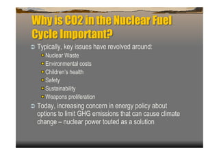 Why is CO2 in the Nuclear Fuel
Cycle Important?
  Typically, key issues have revolved around:
   
    Nuclear Waste
   
    Environmental costs
   
    Children’s health
   
    Safety
   
    Sustainability
   
    Weapons proliferation
  Today, increasing concern in energy policy about
  options to limit GHG emissions that can cause climate
  change – nuclear power touted as a solution
 
