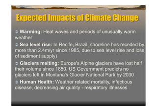 Expected Impacts of Climate Change
  Warming:   Heat waves and periods of unusually warm
weather
  Sea level rise: In Recife, Brazil, shoreline has receded by
more than 2.4m/yr since 1985, due to sea level rise and loss
of sediment supply)
  Glaciers melting: Europe's Alpine glaciers have lost half
their volume since 1850. US Government predicts no
glaciers left in Montana's Glacier National Park by 2030
  Human Health: Weather related mortality, infectious
disease, decreasing air quality - respiratory illnesses
 