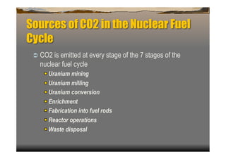 Sources of CO2 in the Nuclear Fuel
Cycle
   CO2 is emitted at every stage of the 7 stages of the
   nuclear fuel cycle
    
    Uranium mining
    
    Uranium milling
    
    Uranium conversion
    
    Enrichment
    
    Fabrication into fuel rods
    
    Reactor operations
    
    Waste disposal
 