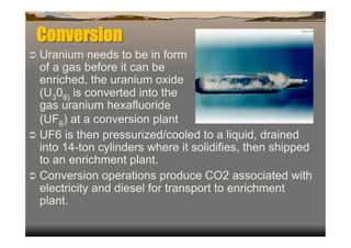 Conversion
  Uranium    needs to be in form
   of a gas before it can be
   enriched, the uranium oxide
   (U308) is converted into the
   gas uranium hexafluoride
   (UF6) at a conversion plant
  UF6 is then pressurized/cooled to a liquid, drained
   into 14-ton cylinders where it solidifies, then shipped
   to an enrichment plant.
  Conversion operations produce CO2 associated with
   electricity and diesel for transport to enrichment
   plant.
 