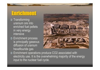 Enrichment
  Transforming
   uranium ore into
   enriched fuel pellets
   in very energy
   intensive
  Enrichment process
   is principally gaseous
   diffusion of uranium
   hexaflouride gas
  Enrichment operations produce CO2 associated with
   electricity use. It is the overwhelming majority of the energy
   input to the nuclear fuel cycle.
 