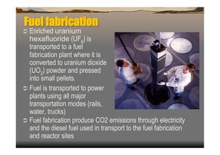 Fuel fabrication
  Enriched uranium
   hexafluoride (UF6) is
   transported to a fuel
   fabrication plant where it is
   converted to uranium dioxide
   (UO2) powder and pressed
   into small pellets.
  Fuel is transported to power
   plants using all major
   transportation modes (rails,
   water, trucks)
  Fuel fabrication produce CO2 emissions through electricity
   and the diesel fuel used in transport to the fuel fabrication
   and reactor sites
 