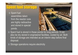 Spent fuel storage
   Spent fuel
    assemblies taken
    from the reactor core
    are highly radioactive
    and stored in special
    ponds.
  Spent fuel is stored in these ponds for long periods. It can
   also be dry stored in engineered facilities, cooled by air. Both
   kinds of storage are intended as an interim step before final
   disposal.
  Storage operations require electricity
 