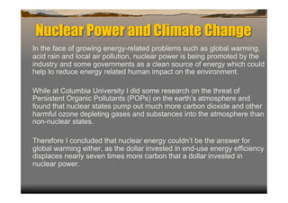 Nuclear Power and Climate Change
In the face of growing energy-related problems such as global warming,
acid rain and local air pollution, nuclear power is being promoted by the
industry and some governments as a clean source of energy which could
help to reduce energy related human impact on the environment.

While at Columbia University I did some research on the threat of
Persistent Organic Pollutants (POPs) on the earth’s atmosphere and
found that nuclear states pump out much more carbon dioxide and other
harmful ozone depleting gases and substances into the atmosphere than
non-nuclear states.

Therefore I concluded that nuclear energy couldn’t be the answer for
global warming either, as the dollar invested in end-use energy efficiency
displaces nearly seven times more carbon that a dollar invested in
nuclear power.
 