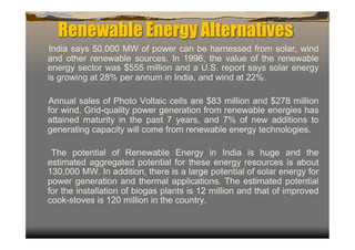 Renewable Energy Alternatives
India says 50,000 MW of power can be harnessed from solar, wind
and other renewable sources. In 1996, the value of the renewable
energy sector was $555 million and a U.S. report says solar energy
is growing at 28% per annum in India, and wind at 22%.

Annual sales of Photo Voltaic cells are $83 million and $278 million
for wind. Grid-quality power generation from renewable energies has
attained maturity in the past 7 years, and 7% of new additions to
generating capacity will come from renewable energy technologies.

 The potential of Renewable Energy in India is huge and the
estimated aggregated potential for these energy resources is about
130,000 MW. In addition, there is a large potential of solar energy for
power generation and thermal applications. The estimated potential
for the installation of biogas plants is 12 million and that of improved
cook-stoves is 120 million in the country.
 