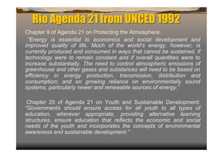 Rio Agenda 21 from UNCED 1992
Chapter 9 of Agenda 21 on Protecting the Atmosphere:
 “Energy is essential to economics and social development and
improved quality of life. Much of the world’s energy, however, is
currently produced and consumed in ways that cannot be sustained, if
technology were to remain constant and if overall quantities were to
increase substantially. The need to control atmospheric emissions of
greenhouse and other gases and substances will need to be based on
efficiency in energy production, transmission, distribution and
consumption; and on growing reliance on environmentally sound
systems, particularly newer and renewable sources of energy.”

 Chapter 25 of Agenda 21 on Youth and Sustainable Development:
“Governments should ensure access for all youth to all types of
education, wherever appropriate, providing alternative learning
structures, ensure education that reflects the economic and social
needs of the youth and incorporates the concepts of environmental
awareness and sustainable development.”
 