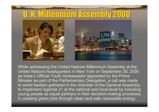 U. N. Millennium Assembly 2000




While addressing the United Nations Millennium Assembly at the
United Nations headquarters in New York on September 28, 2000
as India’s Official Youth Ambassador appointed by the Prime
Minister as part of the Parliamentary Delegation, a call was made
to world leaders gathered in the chamber of the General Assembly
to implement Agenda 21 at the national and local level by including
young people as equal partners in their decision-making processes
in creating green jobs through clean and safe renewable energy.
 
