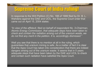 Supreme Court of India ruling!
In response to the Writ Petition (C) No. 188 of 1999 filed by Dr. B. L.
Wahdera against the DAE and UCIL, the Supreme Court order that
came out on April 15, 2004 states:

“In view of the affidavit, filed on behalf of respondent No. 3-Chairman,
Atomic Energy Commission, that adequate steps have been taken to
check and contain the radiation arising out of the uranium waste, we
do not find any merit in the petition. It is, accordingly dismissed.”

Well you see that there is no mention at all in the ruling, which
guarantees that uranium mining is safe. As a matter of fact it is clear
that the Apex Court has taken into consideration that there are indeed
dangers arising out of the uranium waste. It seems that in 5 years
adequate steps that have been taken by the DAE and UCIL to check
and contain such radiation have satisfied the Apex Court.
 