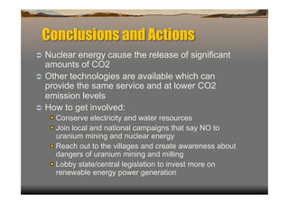 Conclusions and Actions
  Nuclear  energy cause the release of significant
   amounts of CO2
  Other technologies are available which can
   provide the same service and at lower CO2
   emission levels
  How to get involved:
   
  Conserve electricity and water resources
   
  Join local and national campaigns that say NO to
        uranium mining and nuclear energy
   
    Reach out to the villages and create awareness about
        dangers of uranium mining and milling
   
    Lobby state/central legislation to invest more on
        renewable energy power generation
 
