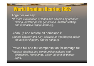World Uranium Hearing 1992
Together we say:
No more exploitation of lands and peoples by uranium
  mining, nuclear power generation, nuclear testing,
  and radioactive waste dumping.

Clean up and restore all homelands:
End the secrecy and fully disclose all information about
  the nuclear industry and its dangers.

Provide full and fair compensation for damage to:
Peoples, families and communities,cultures and
  economies, homelands, water, air and all things
  living.
 