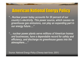 American National Energy Policy
“…Nuclear power today accounts for 20 percent of our
  country’s electricity. This power source, which causes no
  greenhouse gas emissions, can play an expanding part in
  our energy future….”

“… nuclear power plants serve millions of American homes
  and businesses, have a dependable record for safety and
  efficiency, and discharge no greenhouse gases into the
  atmosphere….”


Source: National Energy Policy (Cheney task force, 2001)
 