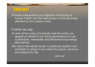 Join us!
Provide independent and objective monitoring of
  human health and the well-being of all living things
  affected by the nuclear chain.

Further we say:
In view of the unity of humanity and the world, we
   appeal on behalf of our future generations to use
   sustainable, renewable and life-enhancing energy
   alternatives.
We call on the whole world, in particular leaders and
   scientists to share in our vision for peace, harmony
   and respect for life.
                                      Join us!
 