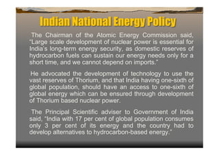 Indian National Energy Policy
 The Chairman of the Atomic Energy Commission said,
“Large scale development of nuclear power is essential for
India’s long-term energy security, as domestic reserves of
hydrocarbon fuels can sustain our energy needs only for a
short time, and we cannot depend on imports.”
He advocated the development of technology to use the
vast reserves of Thorium, and that India having one-sixth of
global population, should have an access to one-sixth of
global energy which can be ensured through development
of Thorium based nuclear power.
 The Principal Scientific adviser to Government of India
said, “India with 17 per cent of global population consumes
only 3 per cent of its energy and the country had to
develop alternatives to hydrocarbon-based energy.”
 