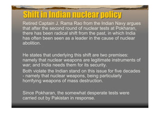 Shift in Indian nuclear policy
Retired Captain J. Rama Rao from the Indian Navy argues
that after the second round of nuclear tests at Pokharan,
there has been radical shift from the past, in which India
has often been seen as a leader in the cause of nuclear
abolition.

He states that underlying this shift are two premises:
namely that nuclear weapons are legitimate instruments of
war; and India needs them for its security.
Both violate the Indian stand on this issue for five decades
- namely that nuclear weapons, being particularly
horrifying weapons of mass destruction.

Since Pokharan, the somewhat desperate tests were
carried out by Pakistan in response.
 
