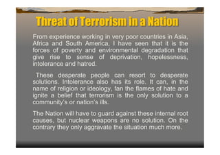 Threat of Terrorism in a Nation
From experience working in very poor countries in Asia,
Africa and South America, I have seen that it is the
forces of poverty and environmental degradation that
give rise to sense of deprivation, hopelessness,
intolerance and hatred.
 These desperate people can resort to desperate
solutions. Intolerance also has its role. It can, in the
name of religion or ideology, fan the flames of hate and
ignite a belief that terrorism is the only solution to a
community’s or nation’s ills.
The Nation will have to guard against these internal root
causes, but nuclear weapons are no solution. On the
contrary they only aggravate the situation much more.
 