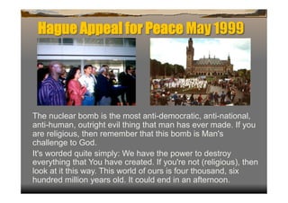 Hague Appeal for Peace May 1999




The nuclear bomb is the most anti-democratic, anti-national,
anti-human, outright evil thing that man has ever made. If you
are religious, then remember that this bomb is Man's
challenge to God.
It's worded quite simply: We have the power to destroy
everything that You have created. If you're not (religious), then
look at it this way. This world of ours is four thousand, six
hundred million years old. It could end in an afternoon.
 
