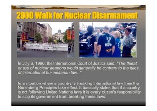 2000 Walk for Nuclear Disarmament




In July 8, 1996, the International Court of Justice said, "The threat
or use of nuclear weapons would generally be contrary to the rules
of international humanitarian law..."

In a situation where a country is breaking international law then the
Nuremberg Principles take effect. It basically states that if a country
is not following United Nations laws it is every citizen's responsibility
to stop its government from breaking these laws.
 