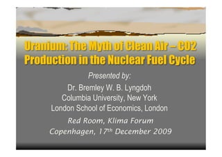 Uranium: The Myth of Clean Air – CO2
Production in the Nuclear Fuel Cycle
                Presented by:
         Dr. Bremley W. B. Lyngdoh
        Columbia University, New York
     London School of Economics, London
         Red Room, Klima Forum
     Copenhagen, 17th December 2009
 