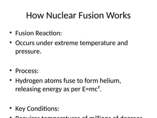 How Nuclear Fusion Works
• Fusion Reaction:
• Occurs under extreme temperature and
pressure.
• Process:
• Hydrogen atoms fuse to form helium,
releasing energy as per E=mc².
• Key Conditions:
 