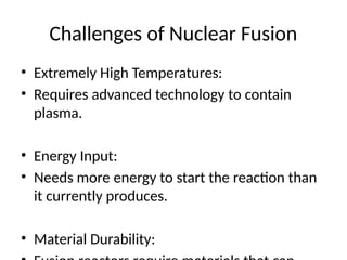 Challenges of Nuclear Fusion
• Extremely High Temperatures:
• Requires advanced technology to contain
plasma.
• Energy Input:
• Needs more energy to start the reaction than
it currently produces.
• Material Durability:
 