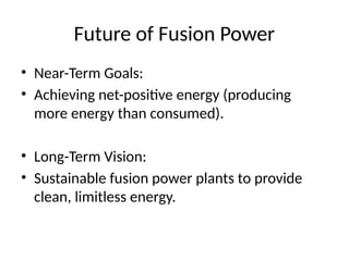 Future of Fusion Power
• Near-Term Goals:
• Achieving net-positive energy (producing
more energy than consumed).
• Long-Term Vision:
• Sustainable fusion power plants to provide
clean, limitless energy.
 