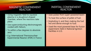 MAGNETIC CONFINEMENT
REACTOR
• Using magnetic field to squeeze
plasma in a doughnut-shaped
chamber, where the reactions take
place.
• Use superconducting electromagnets
cooled with Helium,
• To within a few degrees to absolute
zero
• E.g:-International Thermonuclear
Experimental Reactor (ITER) in France
INERTIAL CONFINEMENT
REACTOR
• Uses pulses from super-powered lasers
• To heat the surface of pellet of fuel.
• Imploding it, and then making the fuel
hot and dense enough to fuse.
• Used the most powered laser for fusion
experiment; held in National Ignition
Facilities in U.S.
 