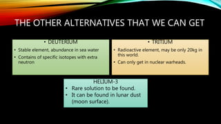 THE OTHER ALTERNATIVES THAT WE CAN GET
• DEUTERIUM
• Stable element, abundance in sea water
• Contains of specific isotopes with extra
neutron
• TRITIUM
• Radioactive element, may be only 20kg in
this world.
• Can only get in nuclear warheads.
HELIUM-3
• Rare solution to be found.
• It can be found in lunar dust
(moon surface).
 
