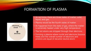 FORMATION OF PLASMA
• As we know, there are three states of matter; solid,
liquid, and gas.
• Plasma would be the fourth states of matter.
• Its happened from the state of gas, where the matter
is extremely heated under very high temperature.
• The hot atoms are stripped through their electrons.
• Forming a plasma-where nuclei and electrons bounce
freely and the overall number of electrons and
protons are equal (it became neutral atom)
 