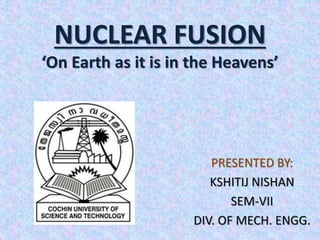 NUCLEAR FUSION
‘On Earth as it is in the Heavens’
PRESENTED BY:
KSHITIJ NISHAN
SEM-VII
DIV. OF MECH. ENGG.
 