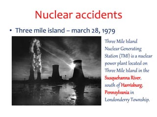 Nuclear accidents
• Three mile island – march 28, 1979
Three Mile Island
Nuclear Generating
Station (TMI) is a nuclear
power plant located on
Three Mile Island in the
Susquehanna River,
south of Harrisburg,
Pennsylvania in
Londonderry Township.
 