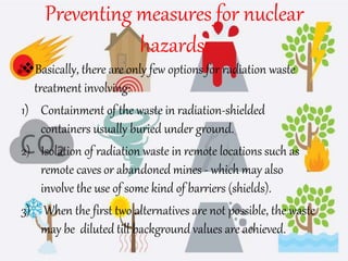 Preventing measures for nuclear
hazards:
Basically, there are only few options for radiation waste
treatment involving:
1) Containment of the waste in radiation-shielded
containers usually buried under ground.
2) Isolation of radiation waste in remote locations such as
remote caves or abandoned mines - which may also
involve the use of some kind of barriers (shields).
3) When the first two alternatives are not possible, the waste
may be diluted till background values are achieved.
 
